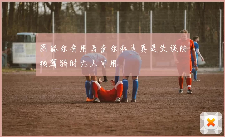 图赫尔弃用马奎尔和肖真是失误防线薄弱时无人可用