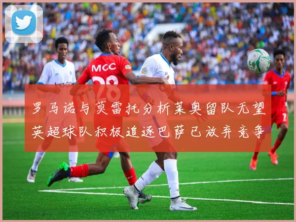 罗马诺与莫雷托分析莱奥留队无望英超球队积极追逐巴萨已放弃竞争