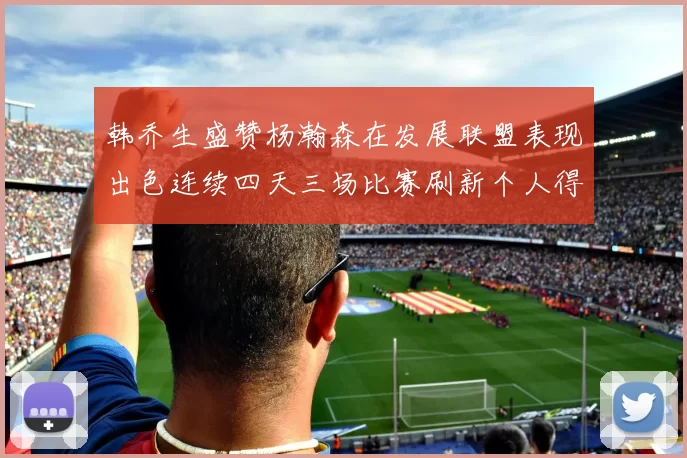 韩乔生盛赞杨瀚森在发展联盟表现出色连续四天三场比赛刷新个人得分与篮板纪录