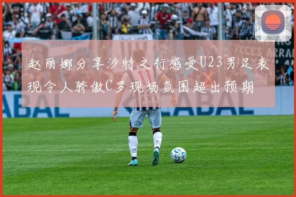 赵丽娜分享沙特之行感受U23男足表现令人骄傲C罗现场氛围超出预期