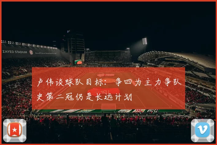卢伟谈球队目标：争四为主力争队史第二冠仍是长远计划
