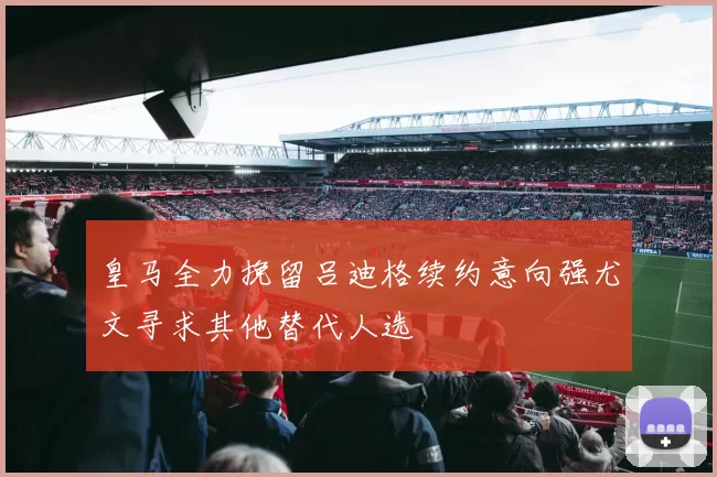 皇马全力挽留吕迪格续约意向强尤文寻求其他替代人选