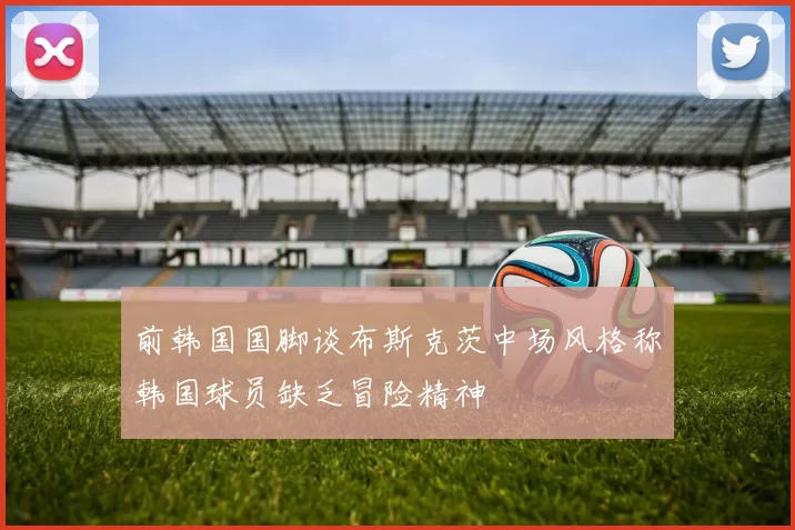 前韩国国脚谈布斯克茨中场风格称韩国球员缺乏冒险精神