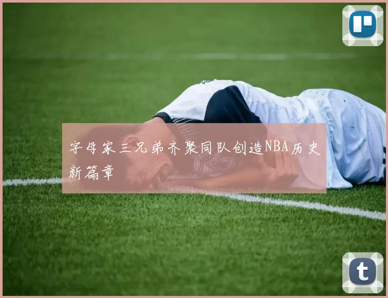 字母家三兄弟齐聚同队创造NBA历史新篇章