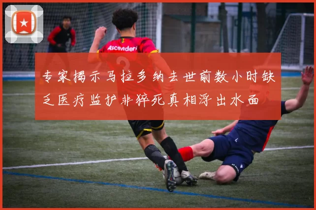 专家揭示马拉多纳去世前数小时缺乏医疗监护非猝死真相浮出水面