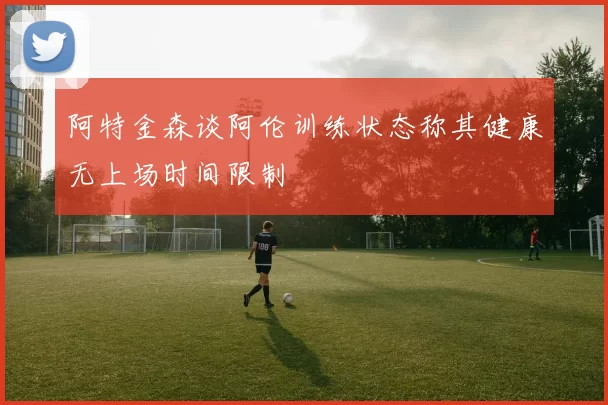 阿特金森谈阿伦训练状态称其健康无上场时间限制