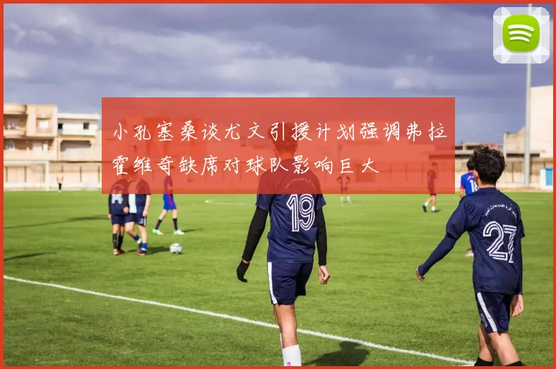 小孔塞桑谈尤文引援计划强调弗拉霍维奇缺席对球队影响巨大