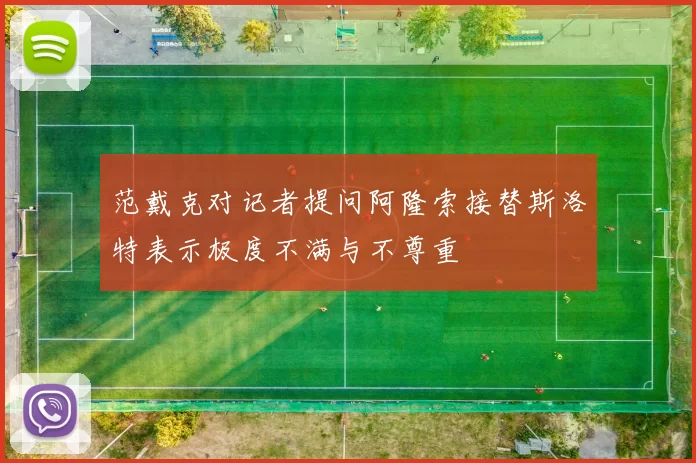 范戴克对记者提问阿隆索接替斯洛特表示极度不满与不尊重