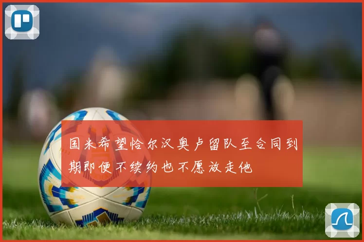 国米希望恰尔汉奥卢留队至合同到期即便不续约也不愿放走他