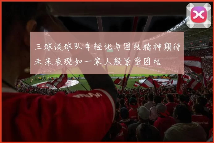 三球谈球队年轻化与团结精神期待未来表现如一家人般紧密团结