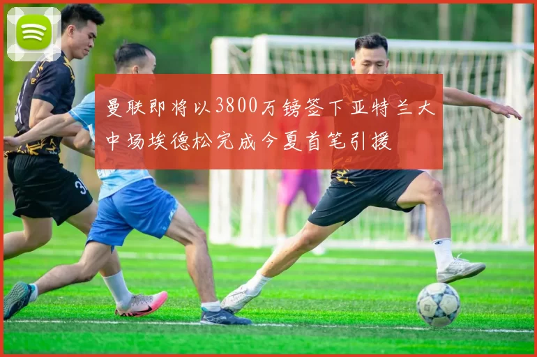 曼联即将以3800万镑签下亚特兰大中场埃德松完成今夏首笔引援