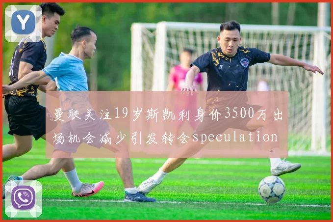 曼联关注19岁斯凯利身价3500万出场机会减少引发转会speculation