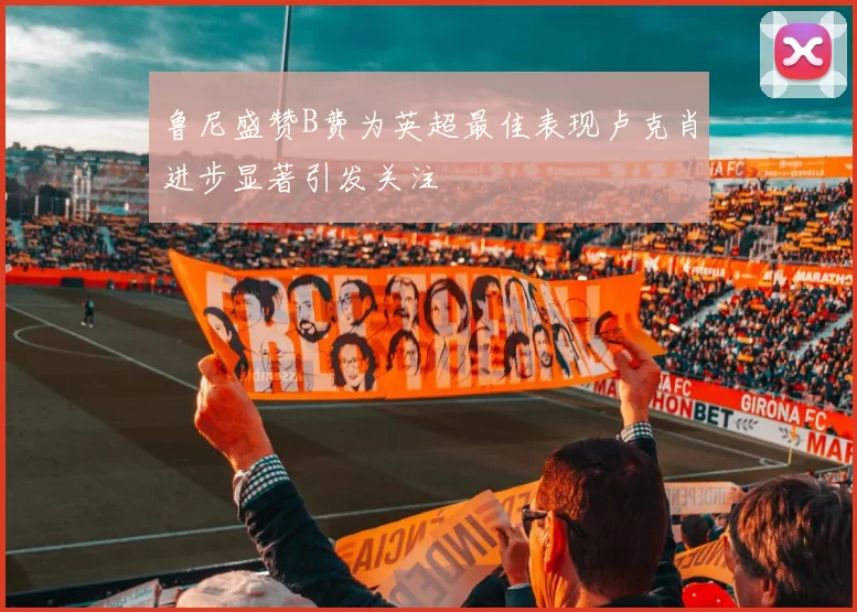 鲁尼盛赞B费为英超最佳表现卢克肖进步显著引发关注
