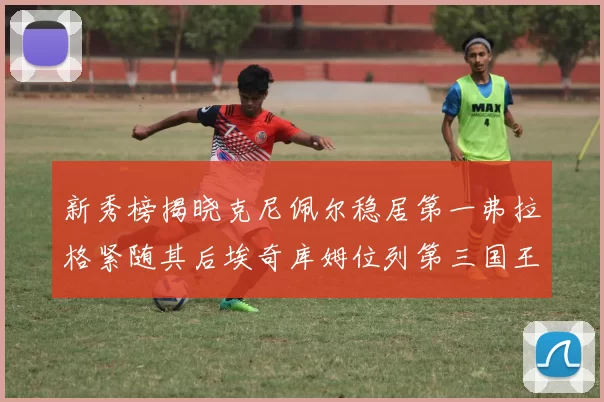 新秀榜揭晓克尼佩尔稳居第一弗拉格紧随其后埃奇库姆位列第三国王次轮秀强势上升至第四