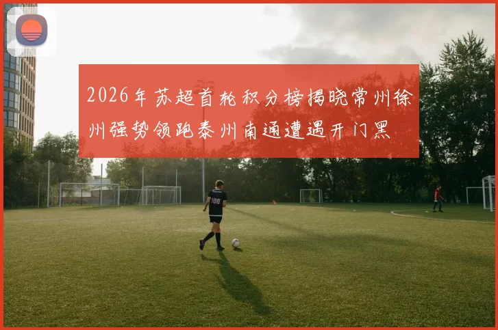 2026年苏超首轮积分榜揭晓常州徐州强势领跑泰州南通遭遇开门黑