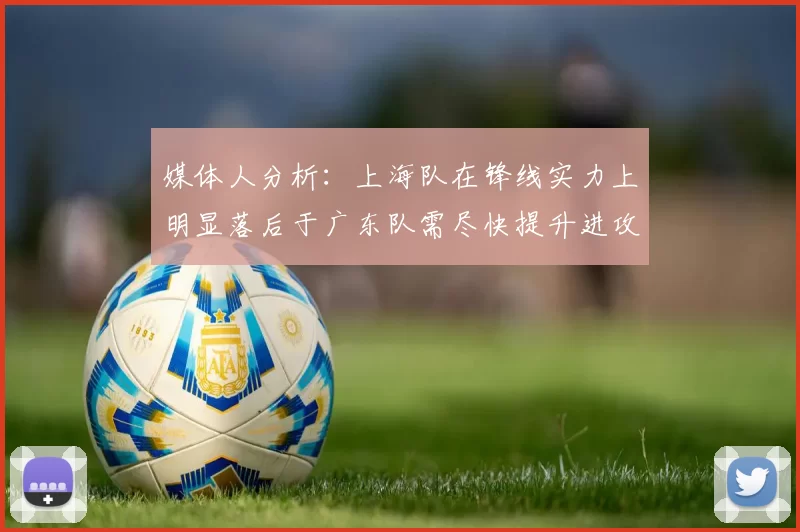 媒体人分析：上海队在锋线实力上明显落后于广东队需尽快提升进攻火力