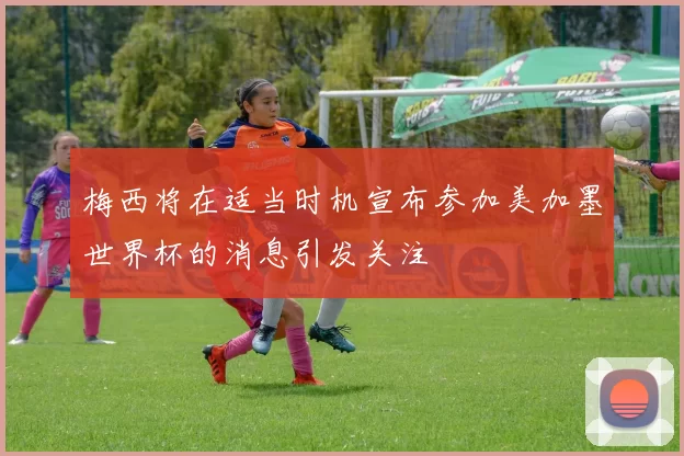 梅西将在适当时机宣布参加美加墨世界杯的消息引发关注
