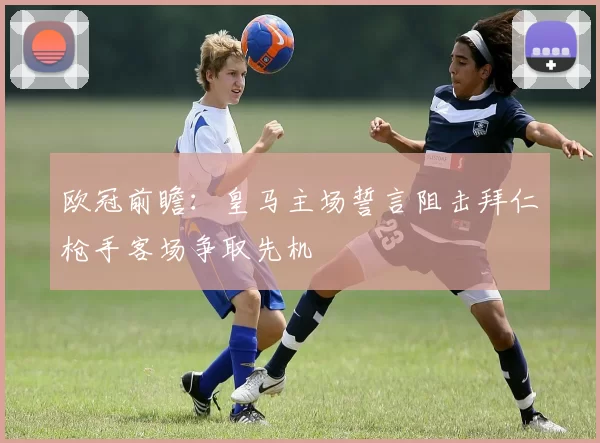 欧冠前瞻：皇马主场誓言阻击拜仁枪手客场争取先机