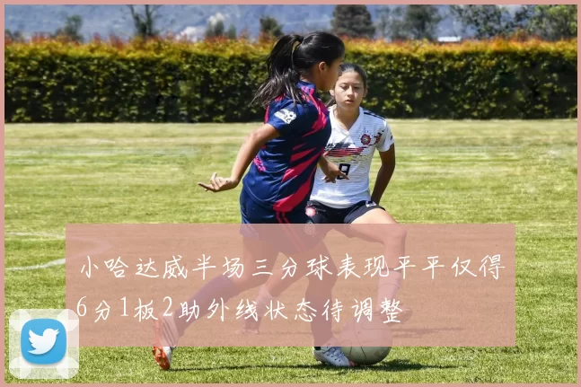 小哈达威半场三分球表现平平仅得6分1板2助外线状态待调整