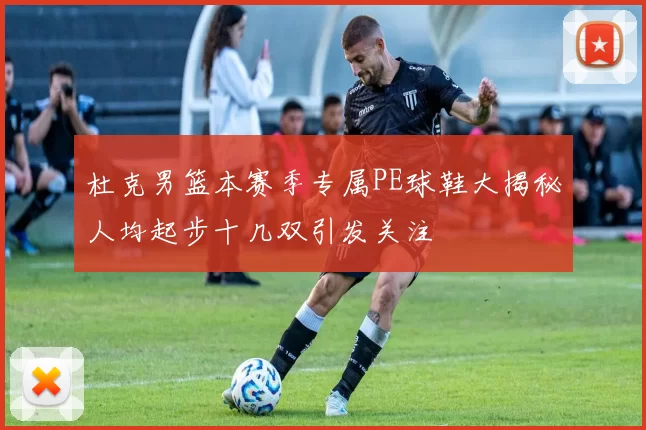 杜克男篮本赛季专属PE球鞋大揭秘人均起步十几双引发关注